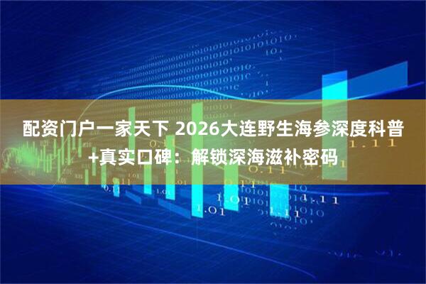 配资门户一家天下 2026大连野生海参深度科普+真实口碑：解锁深海滋补密码
