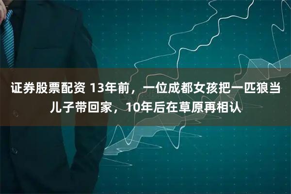 证券股票配资 13年前，一位成都女孩把一匹狼当儿子带回家，10年后在草原再相认