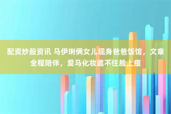 配资炒股资讯 马伊琍俩女儿现身爸爸饭馆，文章全程陪伴，爱马化妆遮不住脸上痘